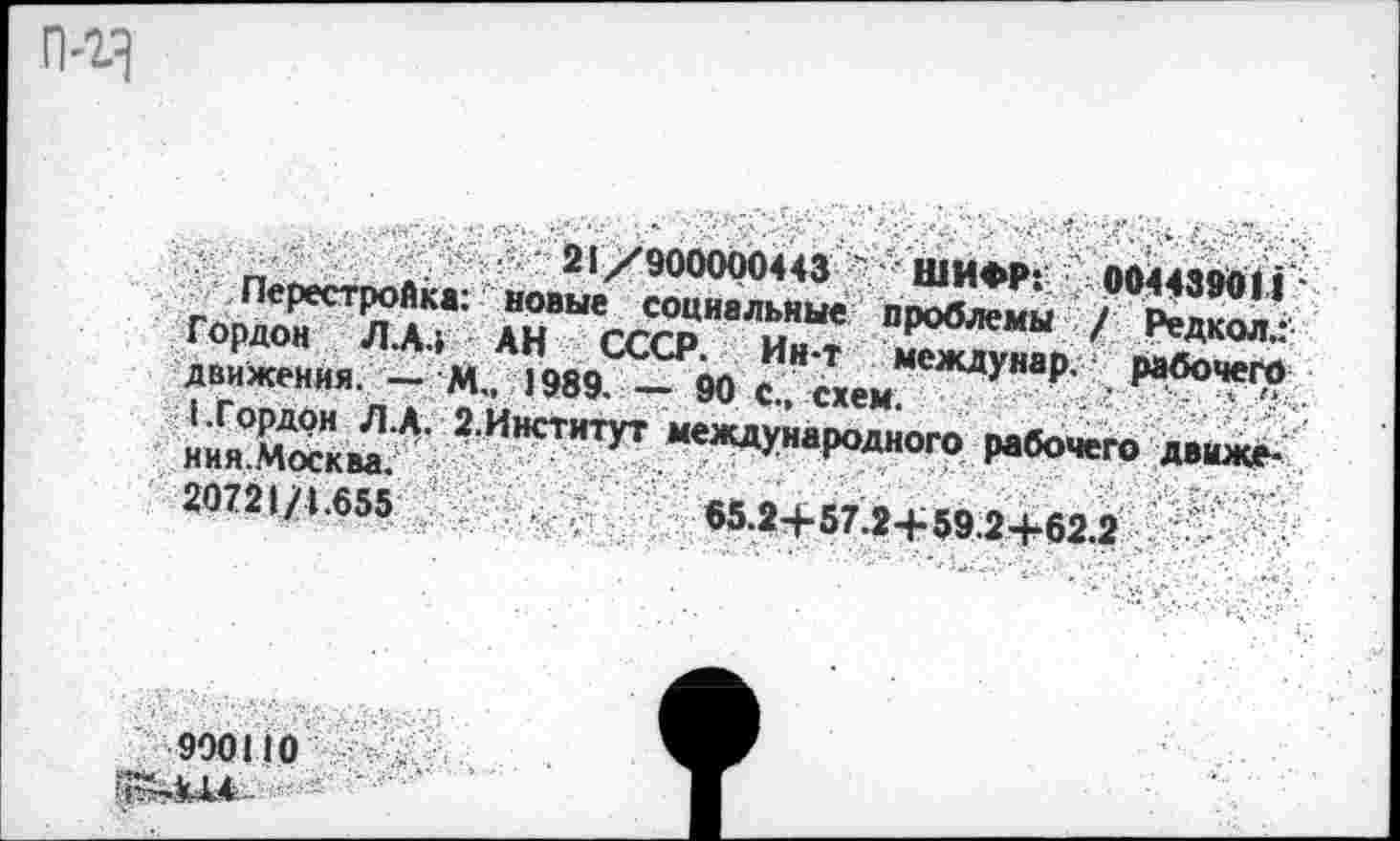 ﻿п • •	21/900000443 " 'ШИФР:' 0044ЧОДН-
Перестройке: новые социальные пооблем« Лпй'
Гордон Л.А.» АН СССР. Ия?
движения. - М„ 1989. - 90 с схем У ₽’ ₽абоче'?
ЙЕ" г-Инстипт жждумро^оп,
20721/1.655	65.24.S7 »-еко oj.cn «	<
900110